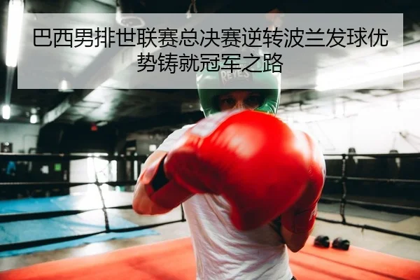 巴西男排世联赛总决赛逆转波兰发球优势铸就冠军之路