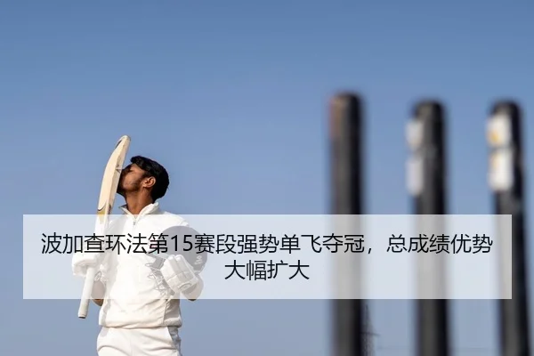 波加查环法第15赛段强势单飞夺冠，总成绩优势大幅扩大